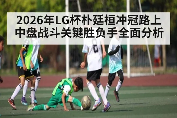 2026年LG杯朴廷桓冲冠路上中盘战斗关键胜负手全面分析